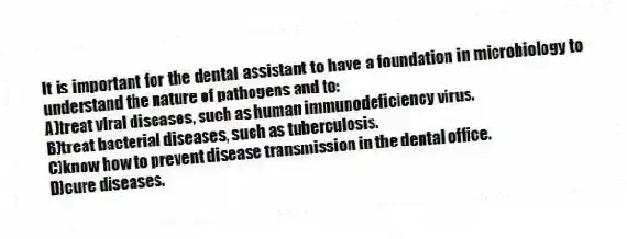 It is important for the dental assistant to have a foundation in microbiology to understand the nature of pathogens and to:
A)treat viral diseases, such as human immunodeficiency virus.
B)treat bacterial diseases, such as tuberculosis.
C)know how to prevent disease transmission in the dental office.
D)cure diseases.