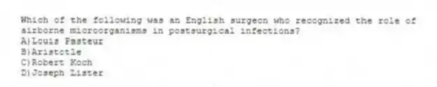 Which of the following was an English surgeon who recognized the role of airborne microorganisms in postsurgical infections?
A)Louis Pasteur
B)Aristotle
C)Robert Koch
D)Joseph Lister
