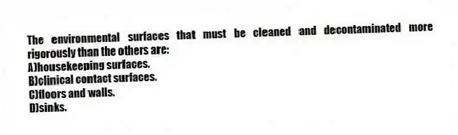 The environmental surfaces that must be cleaned and decontaminated more rigorously than the others are:
A)housekeeping surfaces.
B)clinical contact surfaces.
C)floors and walls.
D)sinks.