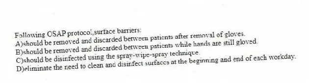 Following OSAP protocol,surface barriers:
A)should be removed and discarded between patients after removal of gloves.
B)should be removed and discarded between patients while hands are still gloved.
C)should be disinfected using the spray-wipe-spray technique.
D)eliminate the need to clean and disinfect surfaces at the beginning and end of each workday.