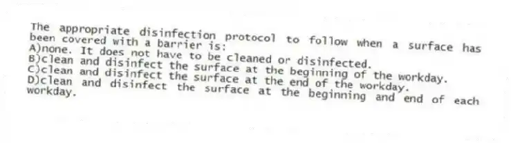 The appropriate disinfection protocol to follow when a surface has been covered with a barrier is:
A)none. It does not have to be cleaned or disinfected.
B)clean and disinfect the surface at the beginning of the workday.
C)clean and disinfect the surface at the end of the workday.
D)clean and disinfect the surface at the beginning and end of each workday.