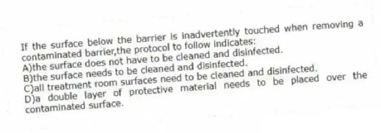 If the surface below the barrier is inadvertently touched when removing a contaminated barrier,the protocol to follow indicates:
A)the surface does not have to be cleaned and disinfected.
B)the surface needs to be cleaned and disinfected.
C)all treatment room surfaces need to be cleaned and disinfected.
D)a double layer of protective material needs to be placed over the contaminated surface.