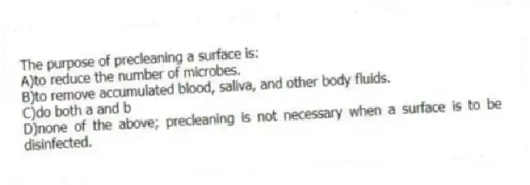 The purpose of precleaning a surface is:
A)to reduce the number of microbes.
B)to remove accumulated blood, saliva, and other body fluids.
C)do both a and b
D)none of the above; precleaning is not necessary when a surface is to be disinfected.