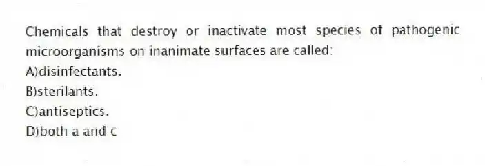 Chemicals that destroy or inactivate most species of pathogenic microorganisms on inanimate surfaces are called:
A)disinfectants.
B)sterilants.
C)antiseptics.
D)both a and c