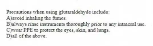 Precautions when using glutaraldehyde include:
A)avoid inhaling the fumes.
B)always rinse instruments thoroughly prior to any intraoral use.
C)wear PPE to protect the eyes, skin, and lungs.
D)all of the above.