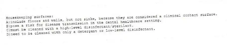 Housekeeping surfaces:
A)include floors and walls, but not sinks, because they are considered a clinical contact surface.
B)pose a risk for disease transmission in the dental healthcare setting.
C)must be cleaned with a high-level disinfectant/sterilant.
D)need to be cleaned with only a detergent or low-level disinfectant.