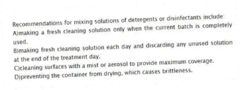 Recommendations for mixing solutions of detergents or disinfectants include:
A)making a fresh cleaning solution only when the current batch is completely used.
B)making fresh cleaning solution each day and discarding any unused solution at the end of the treatment day.
C)cleaning surfaces with a mist or aerosol to provide maximum coverage.
D)preventing the container from drying, which causes brittleness.