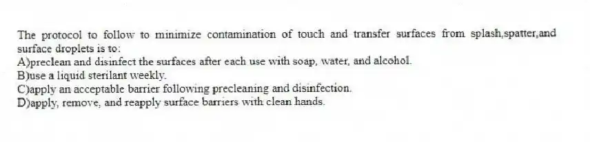 The protocol to follow to minimize contamination of touch and transfer surfaces from splash,spatter,and surface droplets is to:
A)preclean and disinfect the surfaces after each use with soap, water, and alcohol.
B)use a liquid sterilant weekly.
C)apply an acceptable barrier following precleaning and disinfection.
D)apply, remove, and reapply surface barriers with clean hands.