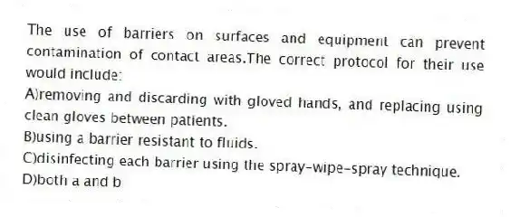 The use of barriers on surfaces and equipment can prevent contamination of contact areas.The correct protocol for their use would include:
A)removing and discarding with gloved hands, and replacing using clean gloves between patients.
B)using a barrier resistant to fluids.
C)disinfecting each barrier using the spray-wipe-spray technique.
D)both a and b