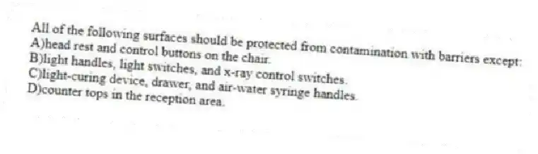 All of the following surfaces should be protected from contamination with barriers except:
A)head rest and control buttons on the chair.
B)light handles, light switches, and x-ray control switches.
C)light-curing device, drawer, and air-water syringe handles.
D)counter tops in the reception area.