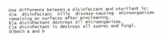 One difference between a disinfectant and sterilant is:
A)a disinfectant kills disease-causing microorganisms remaining on surfaces after precleaning.
B)a disinfectant destroys all microorganisms.
C)a disinfectant is destroys all spores and fungi.
D)both a and b