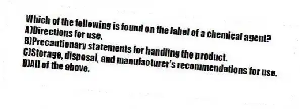 Which of the following is found on the label of a chemical agent?
A)Directions for use.
B)Precautionary statements for handling the product.
C)Storage, disposal, and manufacturer's recommendations for use.
D)All of the above.