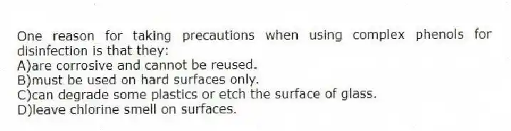 One reason for taking precautions when using complex phenols for disinfection is that they:
A)are corrosive and cannot be reused.
B)must be used on hard surfaces only.
C)can degrade some plastics or etch the surface of glass.
D)leave chlorine smell on surfaces.