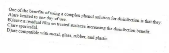 One of the benefits of using a complex phenol solution for disinfection is that they:
A)are limited to one day of use.
B)leave a residual film on treated surfaces increasing the disinfection benefit.
C)are sporicidal.
D)are compatible with metal, glass, rubber, and plastic.