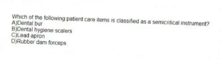 Which of the following patient care items is classified as a semicritical instrument?
A)Dental bur
B)Dental hygiene scalers
C)Lead apron
D)Rubber dam forceps
