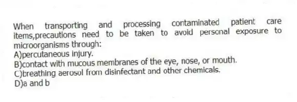 When transporting and processing contaminated patient care items,precautions need to be taken to avoid personal exposure to microorganisms through:
A)percutaneous injury.
B)contact with mucous membranes of the eye, nose, or mouth.
C)breathing aerosol from disinfectant and other chemicals.
D)a and b