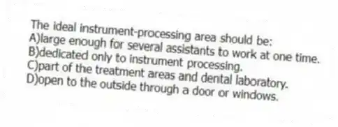 The ideal instrument-processing area should be:
A)large enough for several assistants to work at one time.
B)dedicated only to instrument processing.
C)part of the treatment areas and dental laboratory.
D)open to the outside through a door or windows.