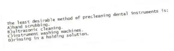 The least desirable method of precleaning dental instruments is:
A)hand scrubbing.
B)ultrasonic cleaning.
C)instrument washing machines.
D)rinsing in a holding solution.