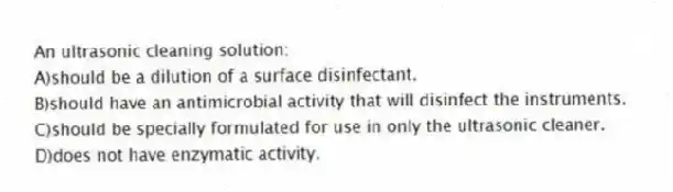 An ultrasonic cleaning solution:
A)should be a dilution of a surface disinfectant.
B)should have an antimicrobial activity that will disinfect the instruments.
C)should be specially formulated for use in only the ultrasonic cleaner.
D)does not have enzymatic activity.
