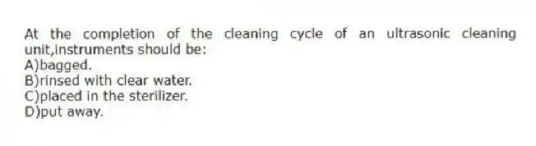 At the completion of the cleaning cycle of an ultrasonic cleaning unit,instruments should be:
A)bagged.
B)rinsed with clear water.
C)placed in the sterilizer.
D)put away.