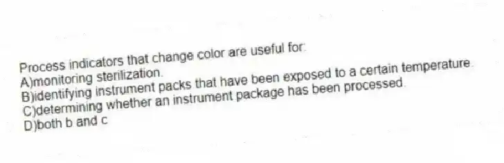 Process indicators that change color are useful for:
A)monitoring sterilization.
B)identifying instrument packs that have been exposed to a certain temperature.
C)determining whether an instrument package has been processed.
D)both b and c