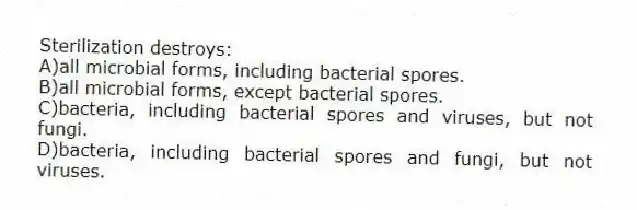 Sterilization destroys:
A)all microbial forms, including bacterial spores.
B)all microbial forms, except bacterial spores.
C)bacteria, including bacterial spores and viruses, but not fungi.
D)bacteria, including bacterial spores and fungi, but not viruses.