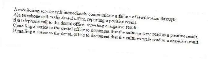 A monitoring service will immediately communicate a failure of sterilization through:
A)a telephone call to the dental office, reporting a positive result.
B)a telephone call to the dental office, reporting a negative result.
C)mailing a notice to the dental office to document that the cultures were read as a positive result.
D)mailing a notice to the dental office to document that the cultures were read as a negative result.