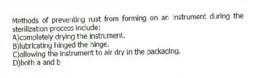 Methods of preventing rust from forming on an instrument during the sterilization process include:
A)completely drying the instrument.
B)lubricating hinged the hinge.
C)allowing the instrument to air dry in the packaging.
D)both a and b
