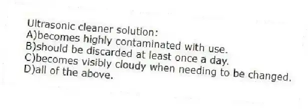 Ultrasonic cleaner solution:
A)becomes highly contaminated with use.
B)should be discarded at least once a day.
C)becomes visibly cloudy when needing to be changed.
D)all of the above.