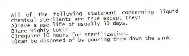 All of the following statement concerning liquid chemical sterilants are true except they:
A)have a use-life of usually 30 days.
B)are highly toxic.
C)require 10 hours for sterilization.
D)can be disposed of by pouring them down the sink.