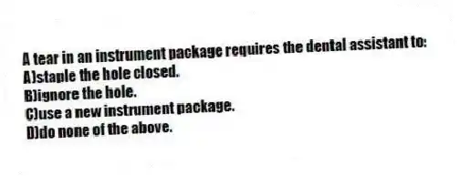 A tear in an instrument package requires the dental assistant to:
A)staple the hole closed.
B)ignore the hole.
C)use a new instrument package.
D)do none of the above.