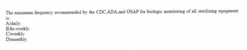 The minimum frequency recommended by the CDC,ADA,and OSAP for biologic monitoring of all sterilizing equipment is:
A)daily.
B)bi-weekly.
C)weekly.
D)monthly.