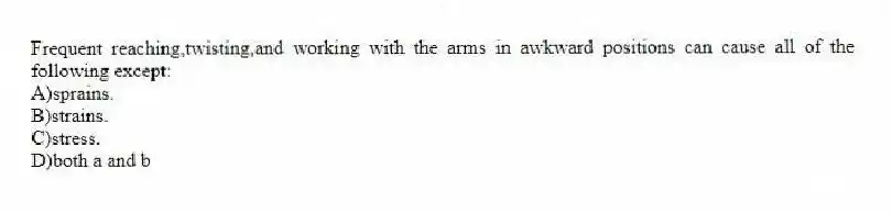 Frequent reaching,twisting,and working with the arms in awkward positions can cause all of the following except:
A)sprains.
B)strains.
C)stress.
D)both a and b