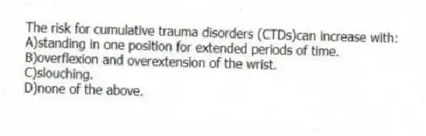 The risk for cumulative trauma disorders (CTDs)can increase with:
A)standing in one position for extended periods of time.
B)overflexion and overextension of the wrist.
C)slouching.
D)none of the above.