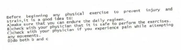 Before beginning any physical exercise to prevent injury and strain,it is a good idea to:
A)make sure that you can endure the daily regimen.
B)check with your physician that it is safe to perform the exercises.
C)check with your physician if you experience pain while attempting any movements.
D)do both b and c