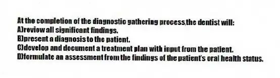 At the completion of the diagnostic gathering process,the dentist will:
A)review all significant findings.
B)present a diagnosis to the patient.
C)develop and document a treatment plan with input from the patient.
D)formulate an assessment from the findings of the patient's oral health status.