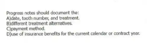 Progress notes should document the:
A)date, tooth number, and treatment.
B)different treatment alternatives.
C)payment method.
D)use of insurance benefits for the current calendar or contract year.