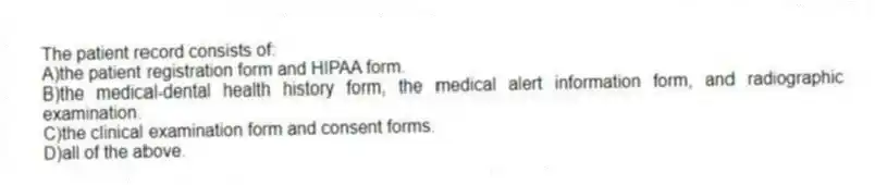 The patient record consists of:
A)the patient registration form and HIPAA form.
B)the medical-dental health history form, the medical alert information form, and radiographic examination.
C)the clinical examination form and consent forms.
D)all of the above.