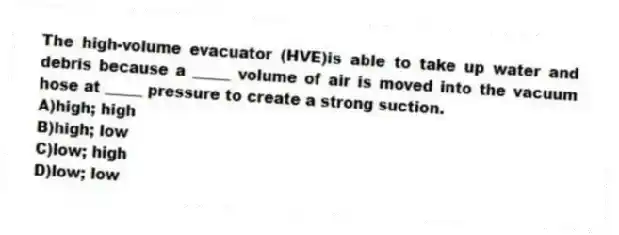 The high-volume evacuator (HVE)is able to take up water and debris because a _____ volume of air is moved into the vacuum hose at _____ pressure to create a strong suction.
A)high; high
B)high; low
C)low; high
D)low; low