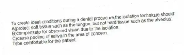 To create ideal conditions during a dental procedure,the isolation technique should:
A)protect soft tissue such as the tongue, but not hard tissue such as the alveolus.
B)compensate for obscured vision due to the isolation.
C)cause pooling of saliva in the area of concern.
D)be comfortable for the patient.