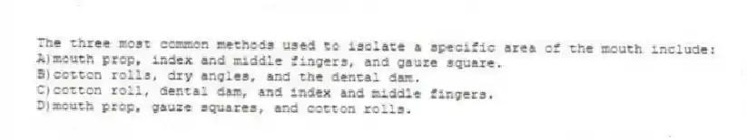 The three most common methods used to isolate a specific area of the mouth include:
A)mouth prop, index and middle fingers, and gauze square.
B)cotton rolls, dry angles, and the dental dam.
C)cotton roll, dental dam, and index and middle fingers.
D)mouth prop, gauze squares, and cotton rolls.