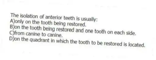 The isolation of anterior teeth is usually:
A)only on the tooth being restored.
B)on the tooth being restored and one tooth on each side.
C)from canine to canine.
D)on the quadrant in which the tooth to be restored is located.