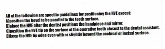 All of the following are specific guidelines for positioning the HVE except:
A)position the bevel to be parallel to the tooth surface.
B)place the HVE after the dentist positions the handpiece and mirror.
C)position the HVE tip on the surface of the operative tooth closest to the dental assistant.
D)keep the HVE tip edge even with or slightly beyond the occlusal or incisal surface.