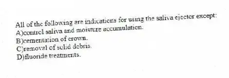 All of the following are indications for using the saliva ejector except:
A)control saliva and moisture accumulation.
B)cementation of crown.
C)removal of solid debris.
D)fluoride treatments.
