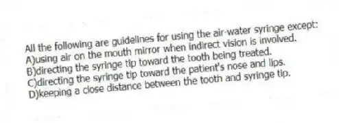 All the following are guidelines for using the air-water syringe except:
A)using air on the mouth mirror when indirect vision is involved.
B)directing the syringe tip toward the tooth being treated.
C)directing the syringe tip toward the patient's nose and lips.
D)keeping a close distance between the tooth and syringe tip.