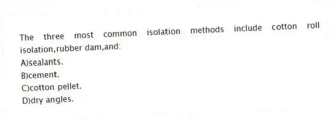 The three most common isolation methods include cotton roll isolation,rubber dam,and:
A)sealants.
B)cement.
C)cotton pellet.
D)dry angles.