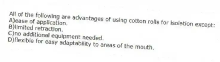 All of the following are advantages of using cotton rolls for isolation except:
A)ease of application.
B)limited retraction.
C)no additional equipment needed.
D)flexible for easy adaptability to areas of the mouth.