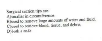 Surgical suction tips are:
A)smaller in circumference.
B)used to remove large amounts of water and fluid.
C)used to remove blood, tissue, and debris.
D)both a andc