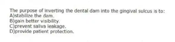The purpose of inverting the dental dam into the gingival sulcus is to:
A)stabilize the dam.
B)gain better visibility.
C)prevent saliva leakage.
D)provide patient protection.