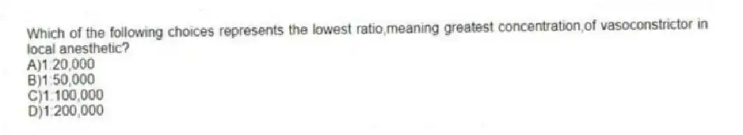 Which of the following choices represents the lowest ratio,meaning greatest concentration,of vasoconstrictor in local anesthetic?
A)1:20,000
B)1:50,000
C)1:100,000
D)1:200,000